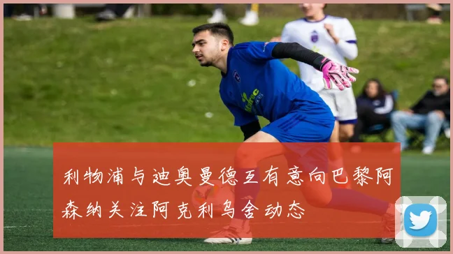 利物浦与迪奥曼德互有意向巴黎阿森纳关注阿克利乌舍动态