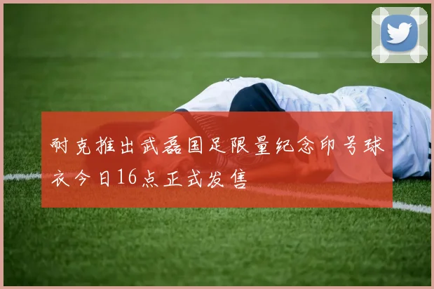 耐克推出武磊国足限量纪念印号球衣今日16点正式发售