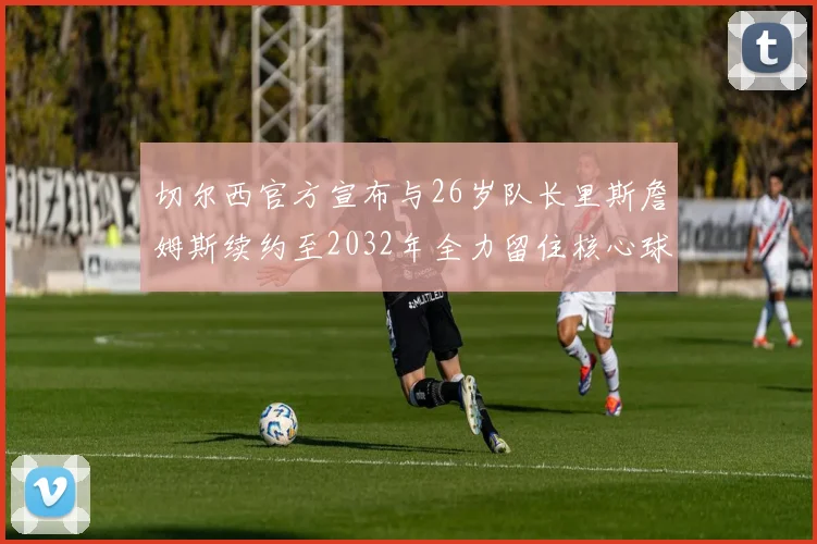 切尔西官方宣布与26岁队长里斯詹姆斯续约至2032年全力留住核心球员