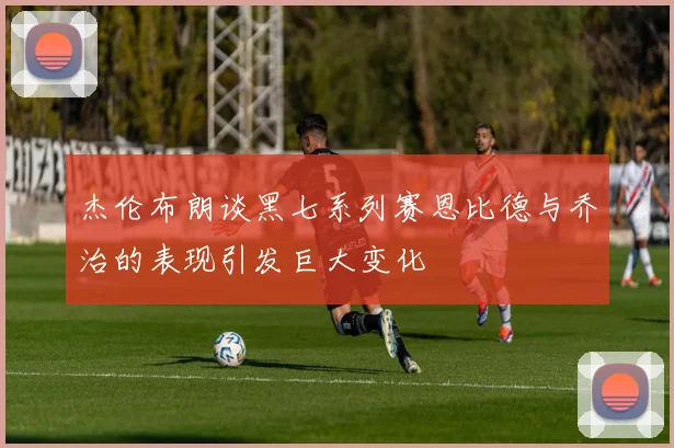 杰伦布朗谈黑七系列赛恩比德与乔治的表现引发巨大变化