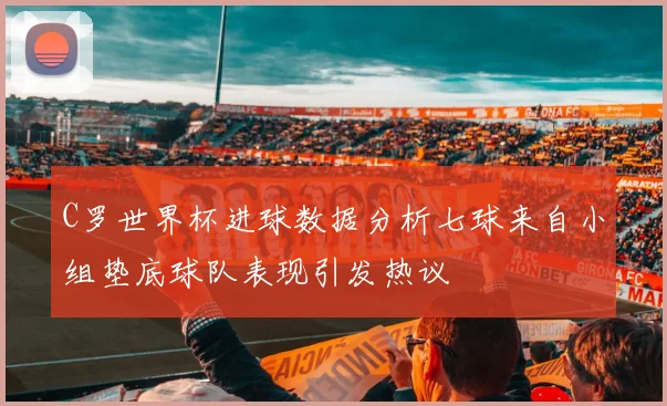 C罗世界杯进球数据分析七球来自小组垫底球队表现引发热议