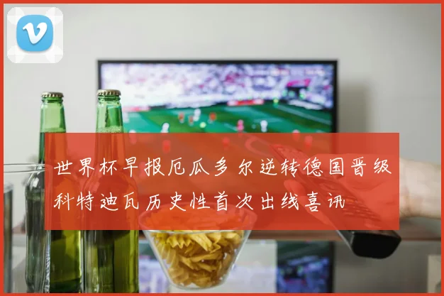 世界杯早报厄瓜多尔逆转德国晋级科特迪瓦历史性首次出线喜讯