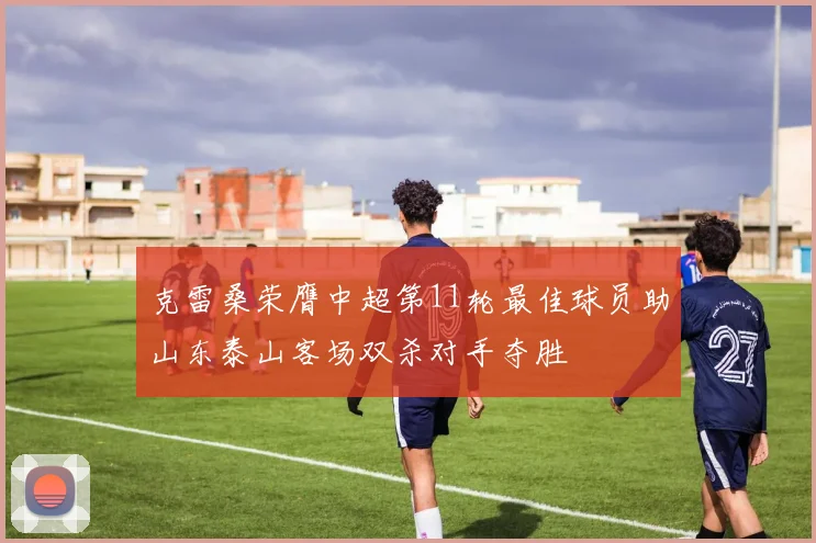 克雷桑荣膺中超第11轮最佳球员助山东泰山客场双杀对手夺胜