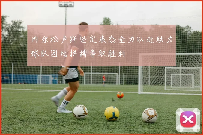 内尔松卢斯坚定表态全力以赴助力球队团结拼搏争取胜利