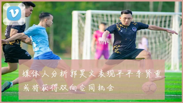 媒体人分析郭昊文表现平平李贤重或将获得双向合同机会