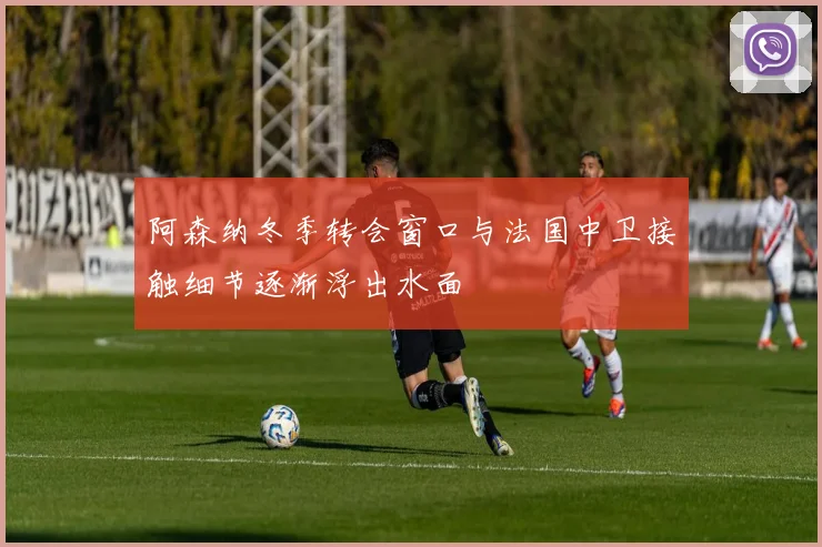 阿森纳冬季转会窗口与法国中卫接触细节逐渐浮出水面