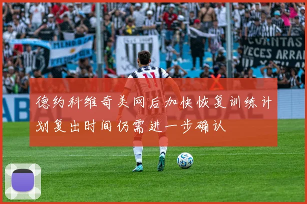 德约科维奇美网后加快恢复训练计划复出时间仍需进一步确认