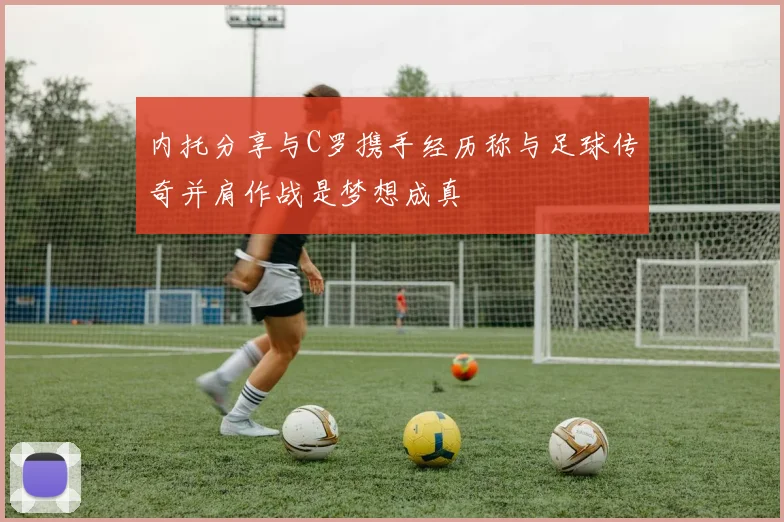内托分享与C罗携手经历称与足球传奇并肩作战是梦想成真