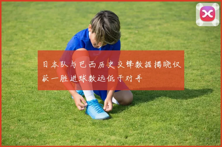 日本队与巴西历史交锋数据揭晓仅获一胜进球数远低于对手