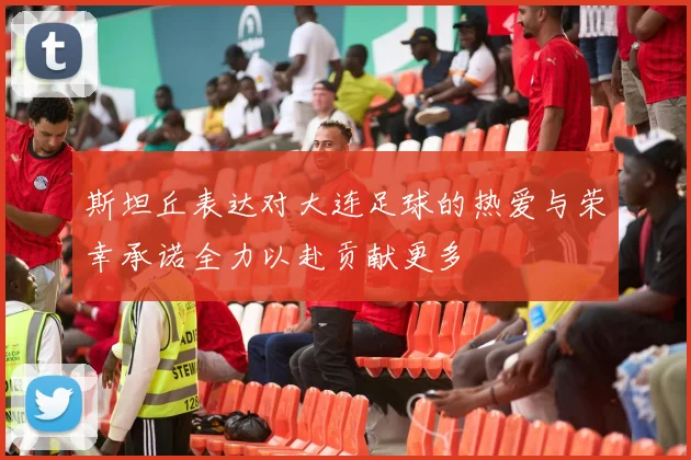 斯坦丘表达对大连足球的热爱与荣幸承诺全力以赴贡献更多