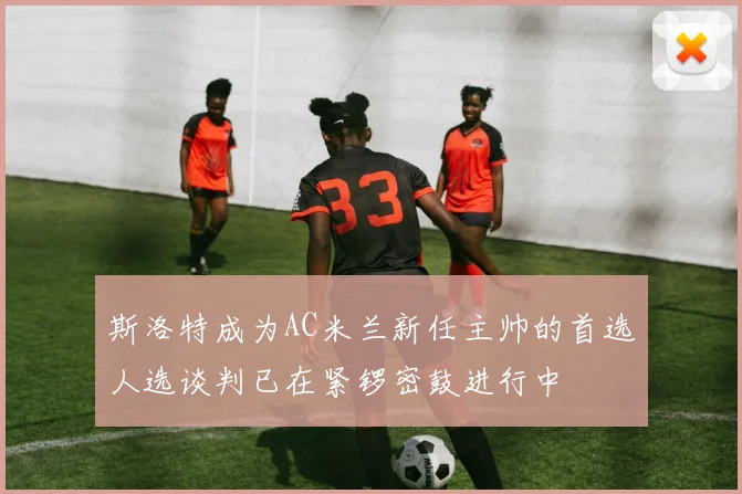 斯洛特成为AC米兰新任主帅的首选人选谈判已在紧锣密鼓进行中