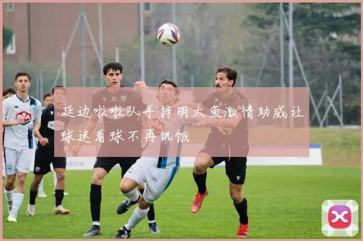 延边啦啦队手持明太鱼激情助威让球迷看球不再饥饿