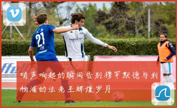 哨声响起的瞬间告别穆罕默德与利物浦的法老王辉煌岁月