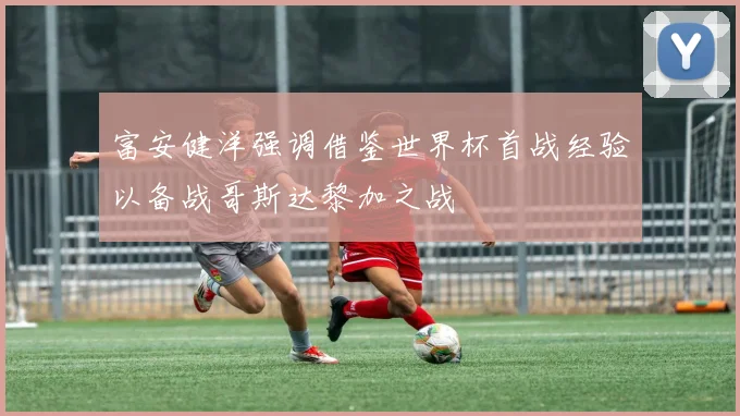 富安健洋强调借鉴世界杯首战经验以备战哥斯达黎加之战