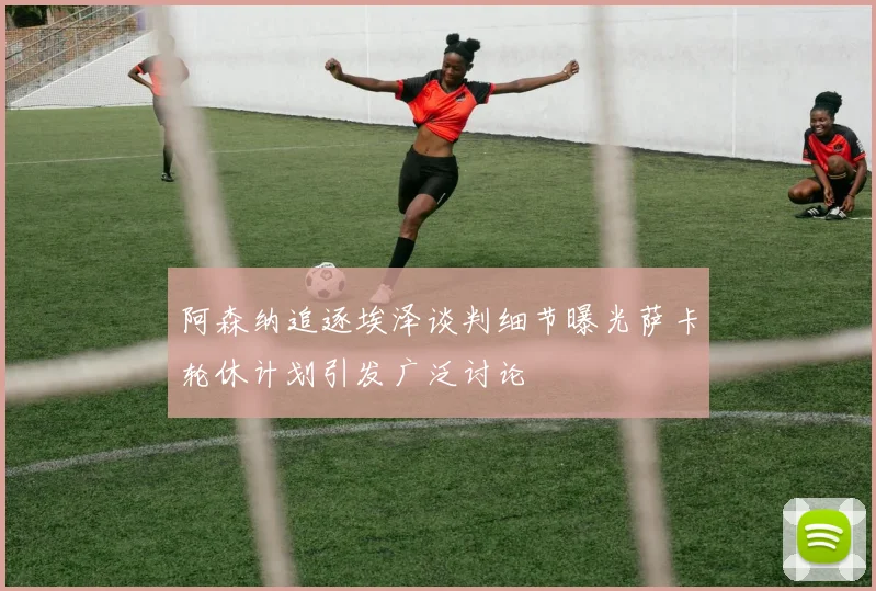 阿森纳追逐埃泽谈判细节曝光萨卡轮休计划引发广泛讨论