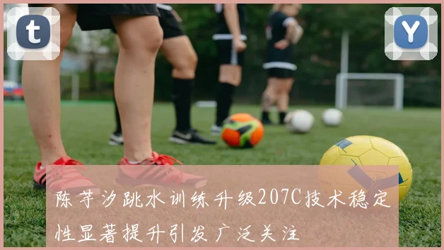 陈芋汐跳水训练升级207C技术稳定性显著提升引发广泛关注