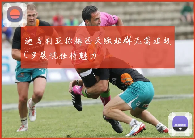 迪马利亚称梅西天赋超群无需追赶C罗展现独特魅力