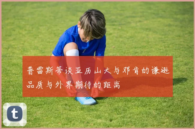 普雷斯蒂谈亚历山大与邓肯的谦逊品质与外界期待的距离