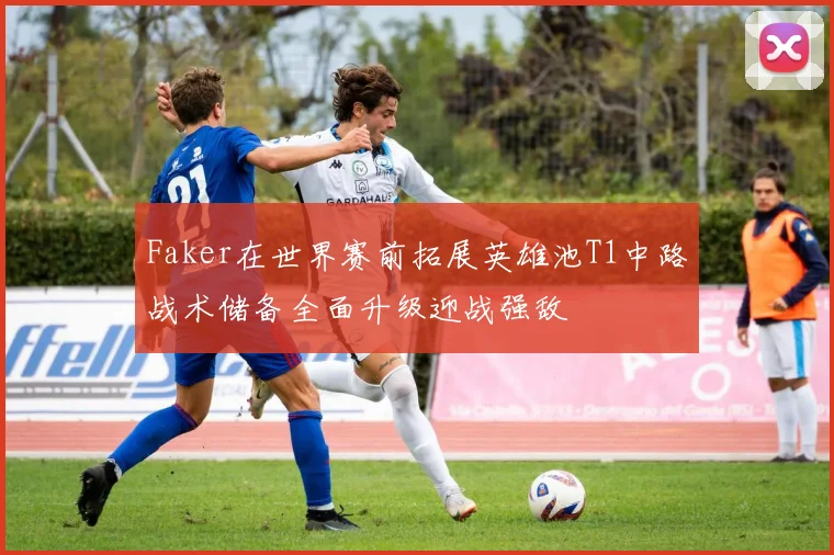 Faker在世界赛前拓展英雄池T1中路战术储备全面升级迎战强敌