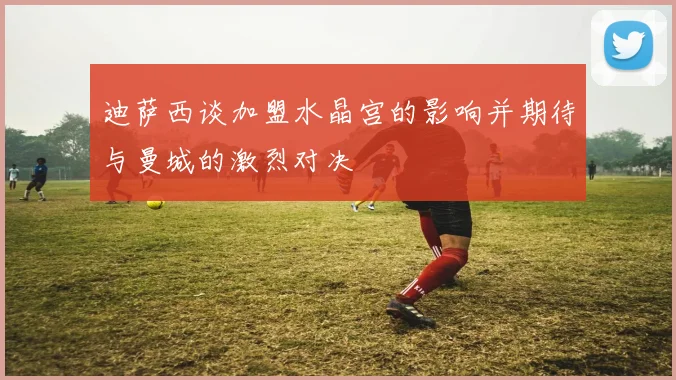 迪萨西谈加盟水晶宫的影响并期待与曼城的激烈对决