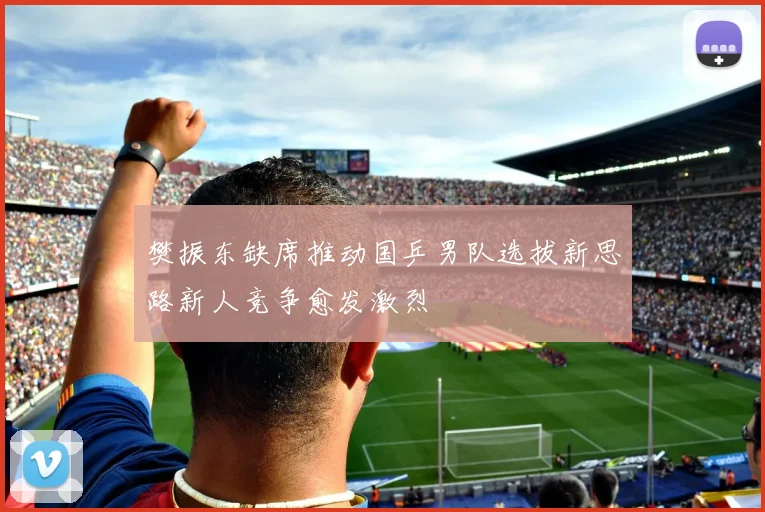 樊振东缺席推动国乒男队选拔新思路新人竞争愈发激烈