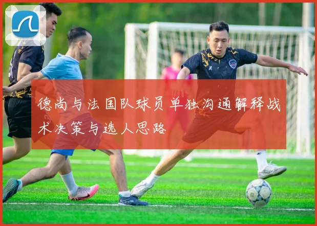 德尚与法国队球员单独沟通解释战术决策与选人思路