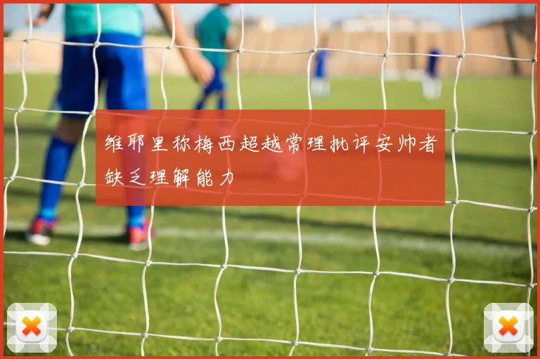 维耶里称梅西超越常理批评安帅者缺乏理解能力