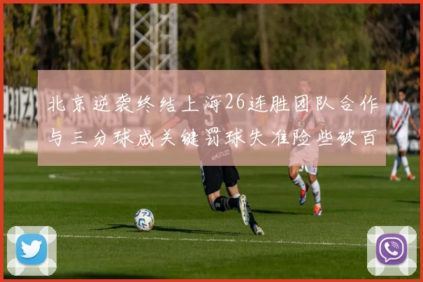 北京逆袭终结上海26连胜团队合作与三分球成关键罚球失准险些破百