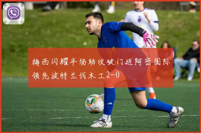梅西闪耀半场助攻破门迈阿密国际领先波特兰伐木工2-0
