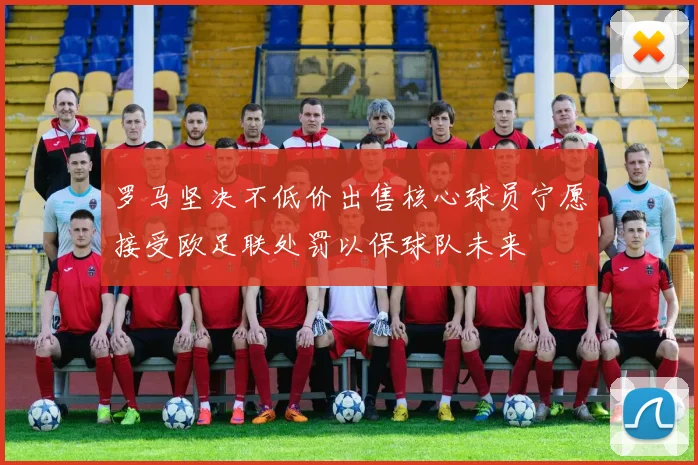罗马坚决不低价出售核心球员宁愿接受欧足联处罚以保球队未来