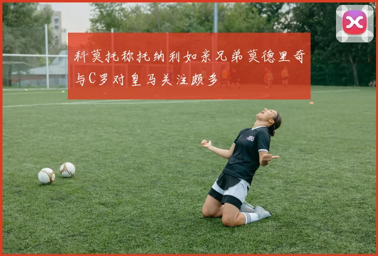科莫托称托纳利如亲兄弟莫德里奇与C罗对皇马关注颇多