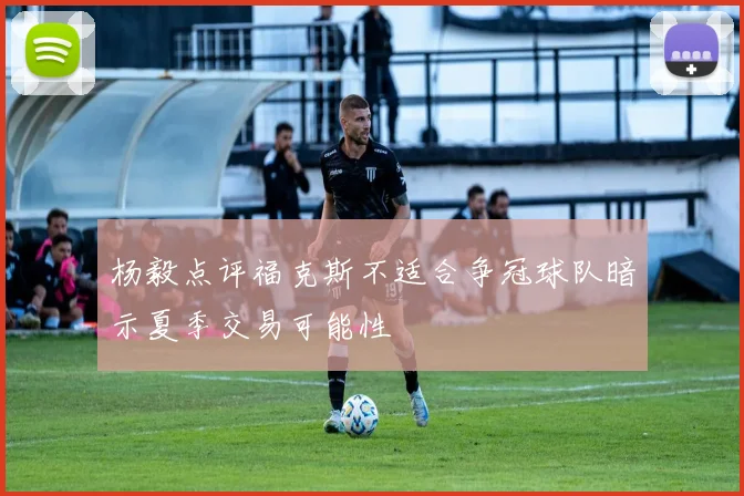 杨毅点评福克斯不适合争冠球队暗示夏季交易可能性