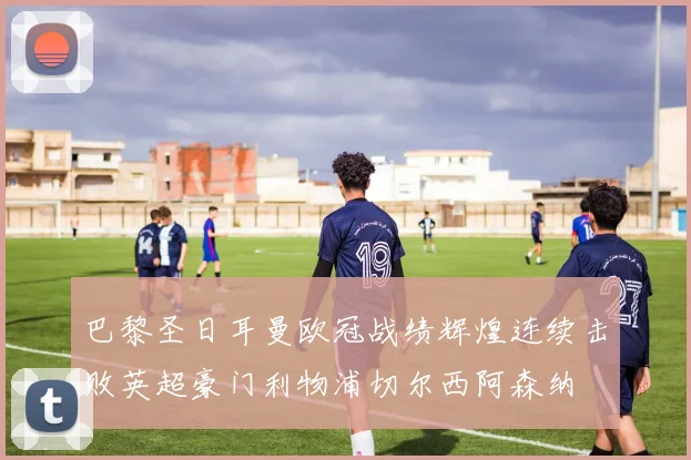 巴黎圣日耳曼欧冠战绩辉煌连续击败英超豪门利物浦切尔西阿森纳